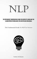 Nlp: The Preeminent Comprehensive Guide For Neophytes Unveiling The Clandestine Methodologies For Scrutinizing Individuals (The Fundamental Guide To NLP For Novices)