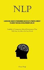 Nlp: Learn Neuro Linguistic Programming And Develop A Powerful Mindset To Achieve Your Goals In Relationships And Life (Establish A Constructive Mental Environment That Will Have An Effect On Your World)