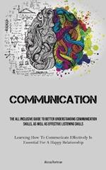 Communication: The All Inclusive Guide To Better Understanding Communication Skills, As Well As Effective Listening Skills (Learning How To Communicate Effectively Is Essential For A Happy Relationship)