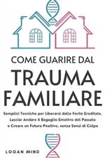 Come Guarire dal Trauma Familiare: Semplici Tecniche per Liberarsi dalle Ferite Ereditate, Lasciar Andare il Bagaglio Emotivo del Passato e Creare un Futuro Positivo, senza Sensi di Colpa