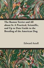 The Boston Terrier And All About It - A Practical, Scientific, And Up To Date Guide To The Breeding Of The American Dog (A Vintage Dog Books Breed Classic)