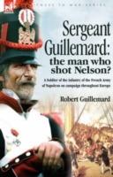 Sergeant Guillemard: The Man Who Shot Nelson? a Soldier of the Infantry of the French Army of Napoleon on Campaign Throughout Europe