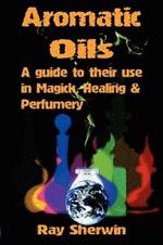 Aromatic Oils: A Guide to Their Use in Magick, Healing & Perfumery