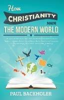 How Christianity Made the Modern World - the Legacy of Christian Liberty: How the Bible Inspired Freedom, Shaped Western Civilization, Revolutionized Human Rights, Transformed Democracy and Why Free People Owe So Much to Their Christian Heritage