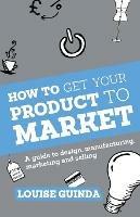 How to Get Your Product to Market: A Guide to Design, Manufacturing, Marketing and Selling