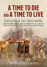 A Time to Die and a Time to Live: Disaster to Triumph: Groundbreaking Developments in Care of the Wounded on the Western Front 1914-18