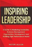 Inspiring Leadership: A Guide To Mastering Leadership, Business Management, Organisation, Development and Building High Performance Teams