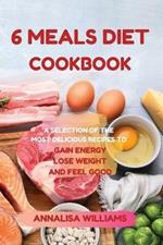 6 Meals Diet Cookbook: A Selection of the Most Delicious Recipes to Gain Energy, Lose Weight and Feel Good