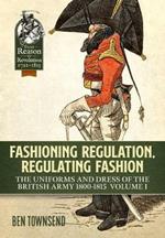Fashioning Regulation, Regulating Fashion: The Uniforms and Dress of the British Army 1800-1815 Volume 1