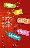 How to Start a 501(C)(3) Nonprofit: Step-By-Step Guide To Legally Start, Grow and Run Your Own Non Profit in as Little as 30 Days