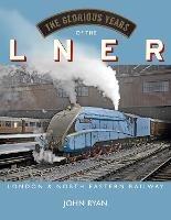 The Glorious Years of the LNER: London North Eastern Railway - John Ryan - cover