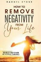 How To Remove Negativity From Your Life: Develop the power of positive thinking and eliminate harmful thought patterns that prevent you from living your best life. Start breaking the chains.