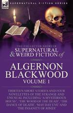 The Collected Shorter Supernatural & Weird Fiction of Algernon Blackwood: Volume 1-Thirteen Short Stories and Four Novelettes of the Strange and Unusual Including 'A Mysterious House', 'The Wood of the Dead', 'The Dance of Death', 'May Day Eve' and 'The Insanity of Jones'
