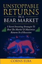 Unstoppable Returns In a Bear Market: 5 Secret Investing Strategies To Beat The Market & Maximize Returns In A Recession