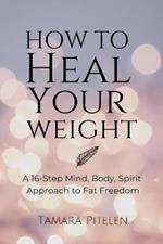 How To Heal Your Weight: A 16-Step Mind, Body, Spirit Approach to Fat Freedom