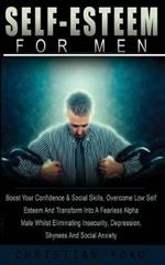 Self Esteem For Men: : Boost Your Confidence & Social Skils, Overcome Low Self Esteem And Transform Into A Fearless Alpha Male Whilst Eliminating Insecurity, Depression, Shyness And Social Anxiety