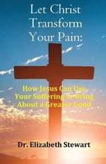 Let Christ Transform Your Pain: How Jesus Can Use Your Suffering to Bring About a Greater Good