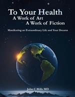 To Your Health A Work of Art A Work of Fiction: Manifesting an extraordinary life and your dreams