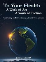 To Your Health A Work of Art A Work of Fiction: Manifesting an extraordinary life and your dreams