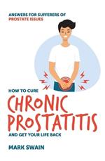 How to Cure Chronic Prostatitis and Get Your Life Back: Answers for Sufferers of Prostate Issues
