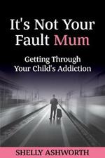 It's Not Your Fault Mum: Getting Through Your Child's Addiction