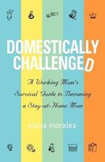 Domestically Challenged: A Working Mom's Survival Guide to Becoming a Stay-At-Home Mom