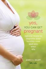 Yes, You Can Get Pregnant: Natural Ways to Improve Your Fertility Now and Into Your 40s