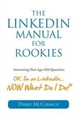 The LinkedIn Manual for Rookies: Answering the Age-Old Question: Okay, I'm on LinkedIn ... NOW What Do I Do