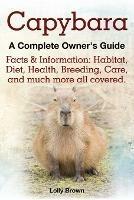 Capybara. Facts & Information: Habitat, Diet, Health, Breeding, Care, and Much More All Covered. a Complete Owner's Guide