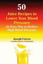 50 Juice Recipes to Lower Your Blood Pressure: An Easy Way to Reduce High Blood Pressure