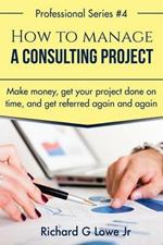 How to Manage a Consulting Project: Make Money, Get Your Project Done on Time, and Get Referred Again and Again