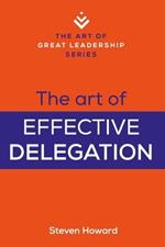 The Art of Effective Delegation: Actionable Tips and Techniques to Make You a Better Supervisor, Manager, or Leader