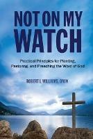 Not On My Watch: Practical Principles for Planting, Pastoring, and Preaching the Word of God