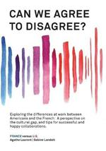 Can We Agree to Disagree?: Exploring the differences at work between Americans and the French: A cross-cultural perspective on the gap between the Hexagon and the U.S., and tips for successful and happy collaborations.