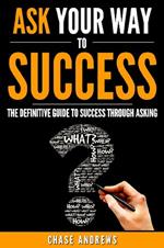 Ask Your Way to Success - The Definitive Guide to Success Through Asking: How to Transform Your Life by Learning the Art of Asking