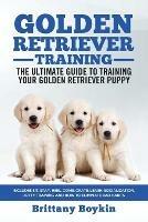 Golden Retriever Training - the Ultimate Guide to Training Your Golden Retriever Puppy: Includes Sit, Stay, Heel, Come, Crate, Leash, Socialization, Potty Training and How to Eliminate Bad Habits