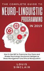 The Complete Guide to Neuro-Linguistic Programming in 2019: How to Use NLP to Overcome Your Fears and Master Psychology, Emotional Intelligence, Stress Management and Ethical Manipulation