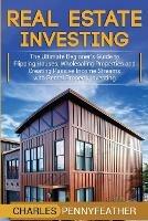 Real Estate Investing: The Ultimate Beginner's Guide to Flipping Houses, Wholesaling Properties and Creating Passive Income Streams with Rental Property Investing