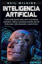 Inteligencia artificial: Lo que usted necesita saber sobre el aprendizaje automatico, robotica, aprendizaje profundo, Internet de las cosas, redes neuronales, y nuestro futuro