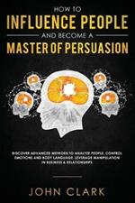 How to Influence People and Become A Master of Persuasion: Discover Advanced Methods to Analyze People, Control Emotions and Body Language. Leverage Manipulation in Business & Relationships