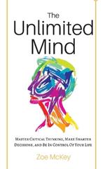 The Unlimited Mind: Master Critical Thinking, Make Smarter Decisions, And Be In Control Of Your Life