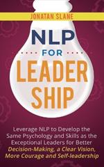 NLP for Leadership: Leverage NLP to Develop the Same Psychology and Skills as the Exceptional Leaders for Better Decision-making, a Clear Vision, More Courage and Self-leadership