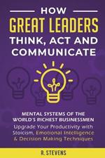 How Great Leaders Think, Act and Communicate: Mental Systems, Models and Habits of the Worlds Richest Businessmen - Upgrade Your Mental Capabilities and Productivity with Stoicism, Emotional Intelligence & Decision Making Techniques