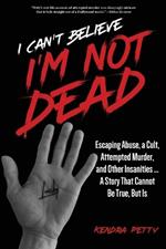 I Can't Believe I'm Not Dead: Escaping Abuse, a Cult, Attempted Murder and Other Insanities...A Story That Cannot Be True, But Is