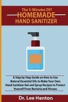 The 5-Minutes DIY Homemade Hand Sanitizer: A Step by Step Guide on How to Use Natural Essential Oils to Make Your Own Hand Sanitizer Gel and Spray Recipes to Protect Yourself From Bacteria and Viruses