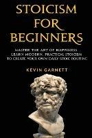 Stoicism For Beginners: Master the Art of Happiness. Learn Modern, Practical Stoicism to Create Your Own Daily Stoic Routine