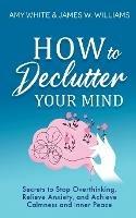 How to Declutter Your Mind: Secrets to Stop Overthinking, Relieve Anxiety, and Achieve Calmness and Inner Peace (Mindfulness and Minimalism)