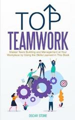 Top Teamwork: Master Team Building and Management at Your Workplace by Using the Skills Learned in This Book