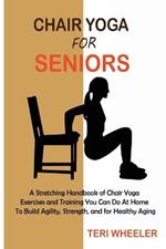 Chair Yoga for Seniors: A Stretching Handbook of Chair Yoga Exercises and Training You Can Do At Home To Build Agility, Strength, and for Healthy Aging