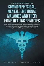 A Layman's Guide to Common Physical, Mental, Emotional Maladies and their Home Healing Remedies: Plus...learn about Phobias, Pain, Suffering, Violence, Children's Health and Behavior, the incredible Healing Power of Prayer, and much more